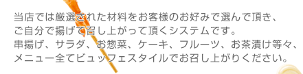 当店では厳選された材料をお客様のお好みで選んで頂き、ご自分で揚げて召し上がって頂くシステムです。串揚げ、サラダ、お惣菜、ケーキ、フルーツ、お茶漬け等々、メニュー全てビュッフェスタイルでお召し上がりください。