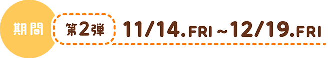 期間：第1弾10/10.FRI~11/13.THU|第2弾11/14.FRI~12/19.FRI